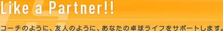 Like a Partner!! コーチのように、友人のように、あなたの卓球ライフをサポートします。